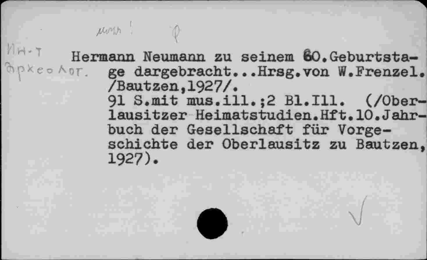 ﻿№ . q
Hermann Neumann zu seinem êO.Geburtsta-рхеоЛог. ge dargebracht.. .Hrsg.von W.Frenzei /Bautzen,1927/.
91 S.mit mus.ill.;2 Bl.Ill. (/Ober lausitzer Heimatstudien.Hft.10.Jahr buch der Gesellschaft für Vorgeschichte der Oberlausitz zu Bautzen 1927).